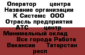 Оператор Call-центра › Название организации ­ К Системс, ООО › Отрасль предприятия ­ АТС, call-центр › Минимальный оклад ­ 15 000 - Все города Работа » Вакансии   . Татарстан респ.